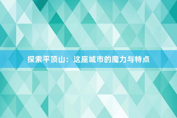 探索平顶山：这座城市的魔力与特点